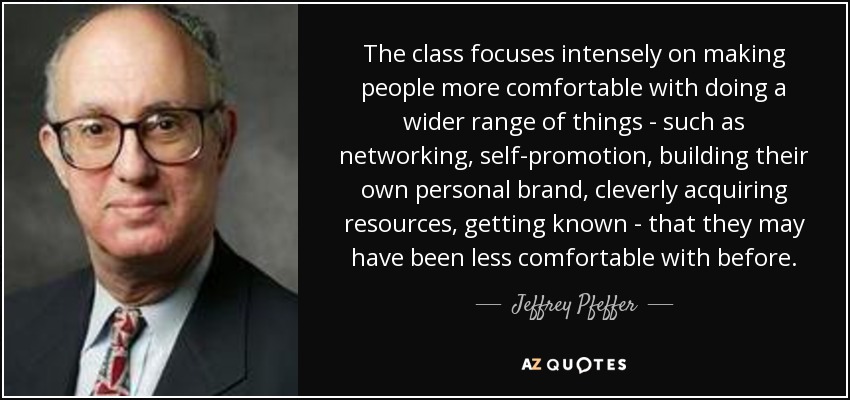 The class focuses intensely on making people more comfortable with doing a wider range of things - such as networking, self-promotion, building their own personal brand, cleverly acquiring resources, getting known - that they may have been less comfortable with before. - Jeffrey Pfeffer