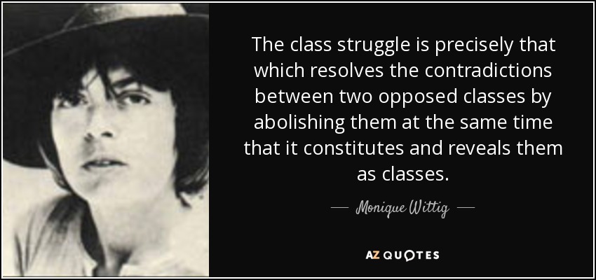 The class struggle is precisely that which resolves the contradictions between two opposed classes by abolishing them at the same time that it constitutes and reveals them as classes. - Monique Wittig