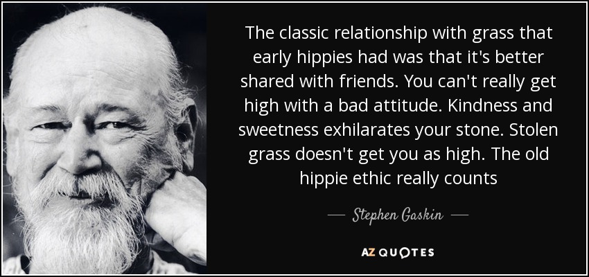 The classic relationship with grass that early hippies had was that it's better shared with friends. You can't really get high with a bad attitude. Kindness and sweetness exhilarates your stone. Stolen grass doesn't get you as high. The old hippie ethic really counts - Stephen Gaskin