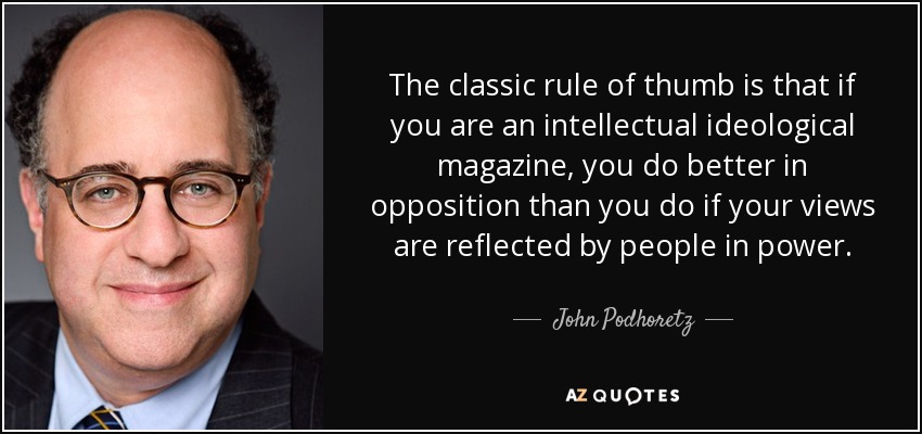 The classic rule of thumb is that if you are an intellectual ideological magazine, you do better in opposition than you do if your views are reflected by people in power. - John Podhoretz