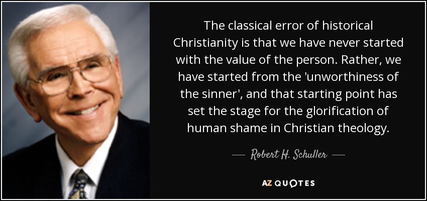 The classical error of historical Christianity is that we have never started with the value of the person. Rather, we have started from the 'unworthiness of the sinner', and that starting point has set the stage for the glorification of human shame in Christian theology. - Robert H. Schuller