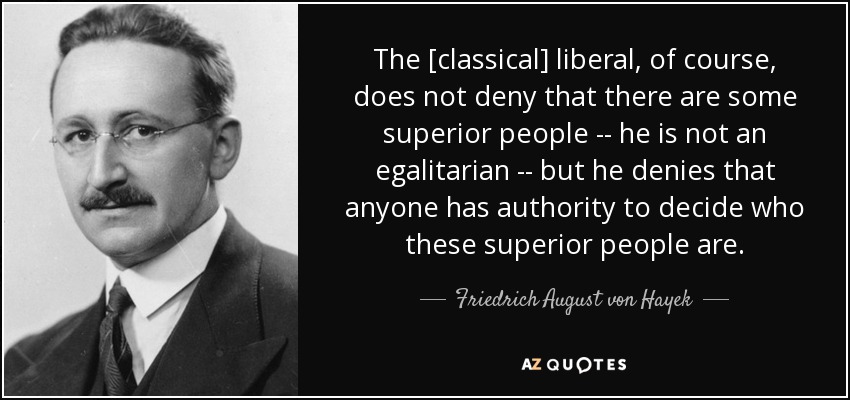 The [classical] liberal, of course, does not deny that there are some superior people -- he is not an egalitarian -- but he denies that anyone has authority to decide who these superior people are. - Friedrich August von Hayek