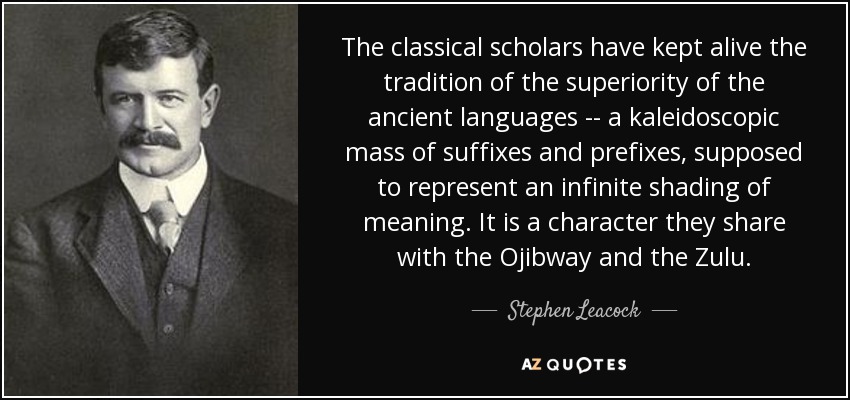 The classical scholars have kept alive the tradition of the superiority of the ancient languages -- a kaleidoscopic mass of suffixes and prefixes, supposed to represent an infinite shading of meaning. It is a character they share with the Ojibway and the Zulu. - Stephen Leacock