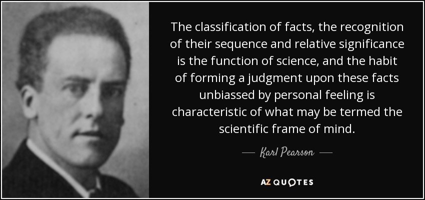 The classification of facts, the recognition of their sequence and relative significance is the function of science, and the habit of forming a judgment upon these facts unbiassed by personal feeling is characteristic of what may be termed the scientific frame of mind. - Karl Pearson