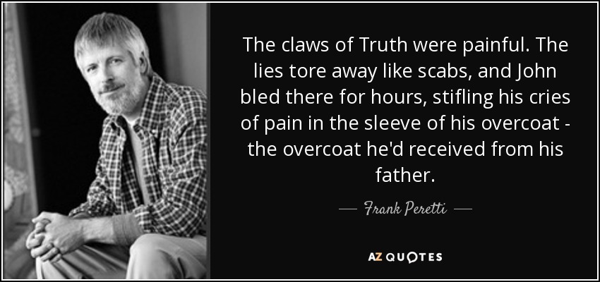 The claws of Truth were painful. The lies tore away like scabs, and John bled there for hours, stifling his cries of pain in the sleeve of his overcoat - the overcoat he'd received from his father. - Frank Peretti