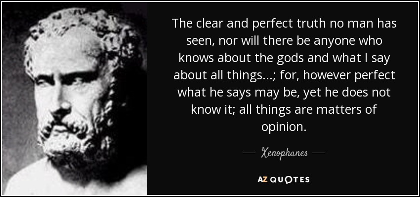 The clear and perfect truth no man has seen, nor will there be anyone who knows about the gods and what I say about all things...; for, however perfect what he says may be, yet he does not know it; all things are matters of opinion. - Xenophanes