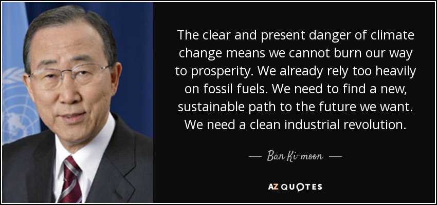 The clear and present danger of climate change means we cannot burn our way to prosperity. We already rely too heavily on fossil fuels. We need to find a new, sustainable path to the future we want. We need a clean industrial revolution. - Ban Ki-moon