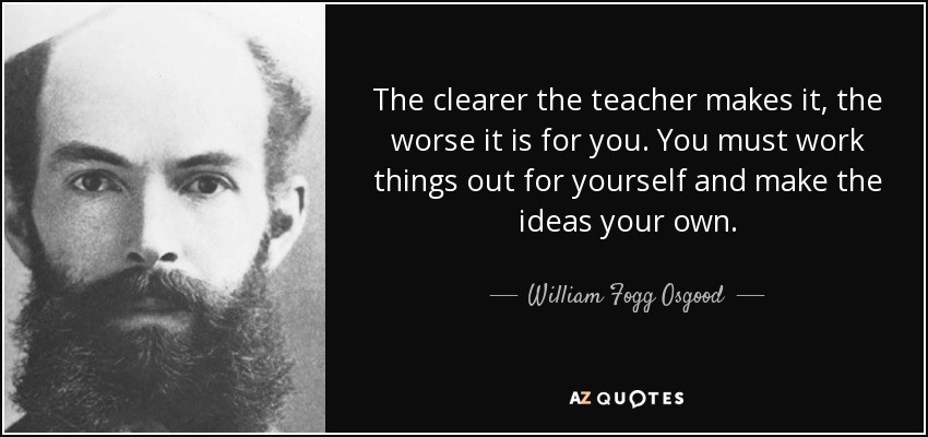 The clearer the teacher makes it, the worse it is for you. You must work things out for yourself and make the ideas your own. - William Fogg Osgood