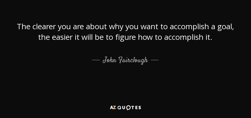 The clearer you are about why you want to accomplish a goal, the easier it will be to figure how to accomplish it. - John Fairclough