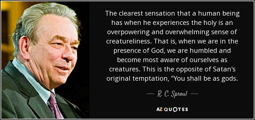 The clearest sensation that a human being has when he experiences the holy is an overpowering and overwhelming sense of creatureliness. That is, when we are in the presence of God, we are humbled and become most aware of ourselves as creatures. This is the opposite of Satan's original temptation, 