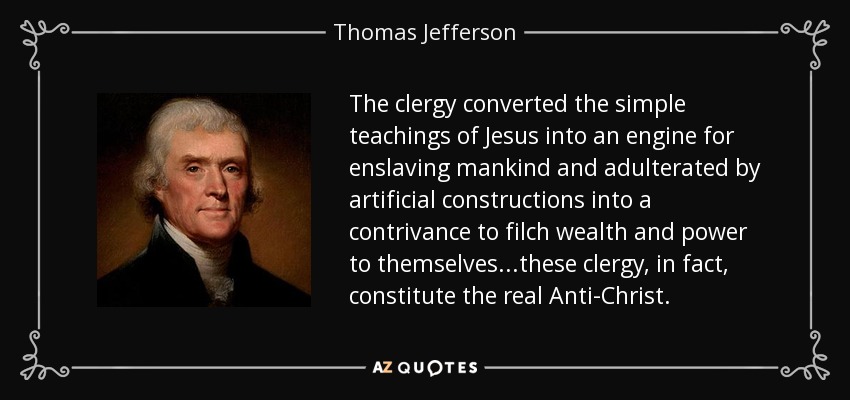 The clergy converted the simple teachings of Jesus into an engine for enslaving mankind and adulterated by artificial constructions into a contrivance to filch wealth and power to themselves...these clergy, in fact, constitute the real Anti-Christ. - Thomas Jefferson