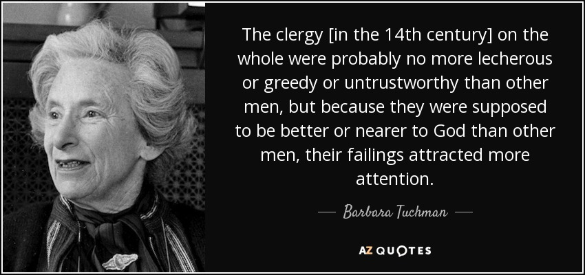 The clergy [in the 14th century] on the whole were probably no more lecherous or greedy or untrustworthy than other men, but because they were supposed to be better or nearer to God than other men, their failings attracted more attention. - Barbara Tuchman