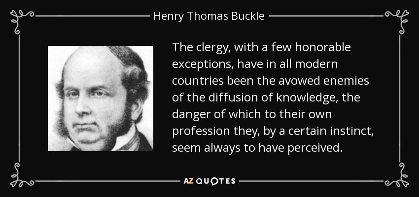 The clergy, with a few honorable exceptions, have in all modern countries been the avowed enemies of the diffusion of knowledge, the danger of which to their own profession they, by a certain instinct, seem always to have perceived. - Henry Thomas Buckle