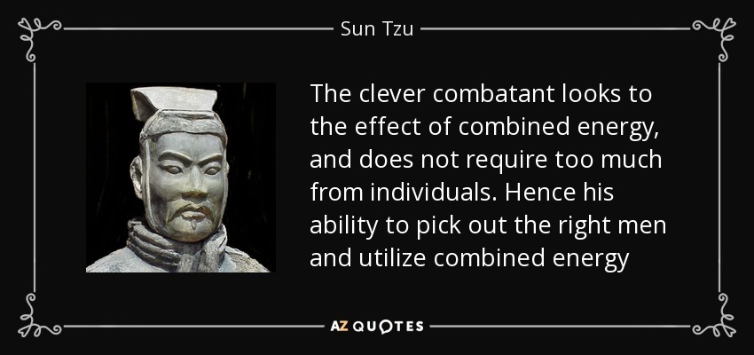 The clever combatant looks to the effect of combined energy, and does not require too much from individuals. Hence his ability to pick out the right men and utilize combined energy - Sun Tzu