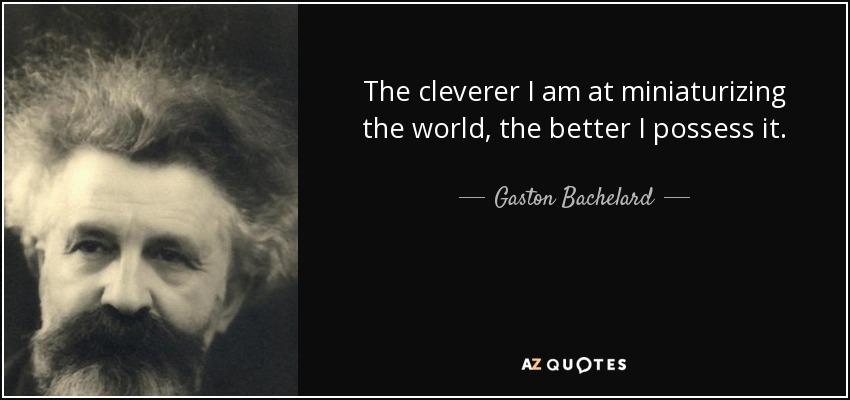 The cleverer I am at miniaturizing the world, the better I possess it. - Gaston Bachelard