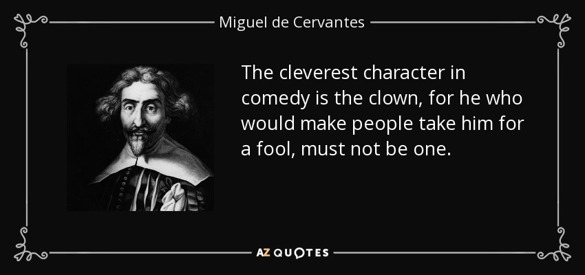 The cleverest character in comedy is the clown, for he who would make people take him for a fool, must not be one. - Miguel de Cervantes