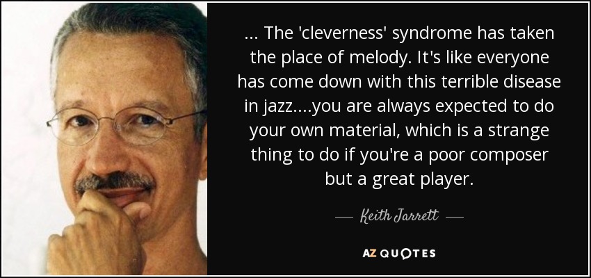 ... The 'cleverness' syndrome has taken the place of melody. It's like everyone has come down with this terrible disease in jazz....you are always expected to do your own material, which is a strange thing to do if you're a poor composer but a great player. - Keith Jarrett