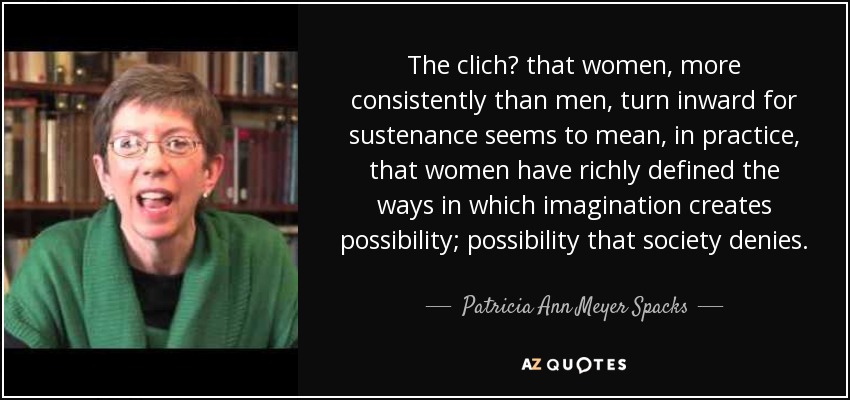 The clich? that women, more consistently than men, turn inward for sustenance seems to mean, in practice, that women have richly defined the ways in which imagination creates possibility; possibility that society denies. - Patricia Ann Meyer Spacks