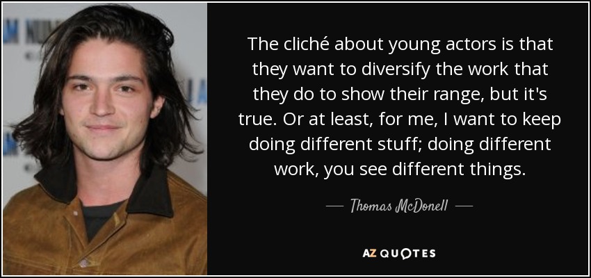 The cliché about young actors is that they want to diversify the work that they do to show their range, but it's true. Or at least, for me, I want to keep doing different stuff; doing different work, you see different things. - Thomas McDonell