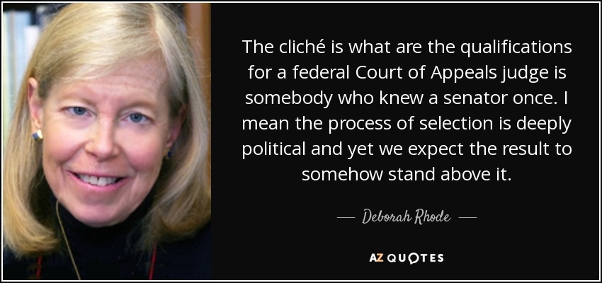 The cliché is what are the qualifications for a federal Court of Appeals judge is somebody who knew a senator once. I mean the process of selection is deeply political and yet we expect the result to somehow stand above it. - Deborah Rhode