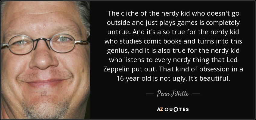 The cliche of the nerdy kid who doesn't go outside and just plays games is completely untrue. And it's also true for the nerdy kid who studies comic books and turns into this genius, and it is also true for the nerdy kid who listens to every nerdy thing that Led Zeppelin put out. That kind of obsession in a 16-year-old is not ugly. It's beautiful. - Penn Jillette