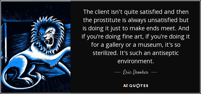 The client isn't quite satisfied and then the prostitute is always unsatisfied but is doing it just to make ends meet. And if you're doing fine art, if you're doing it for a gallery or a museum, it's so sterilized. It's such an antiseptic environment. - Eric Drooker