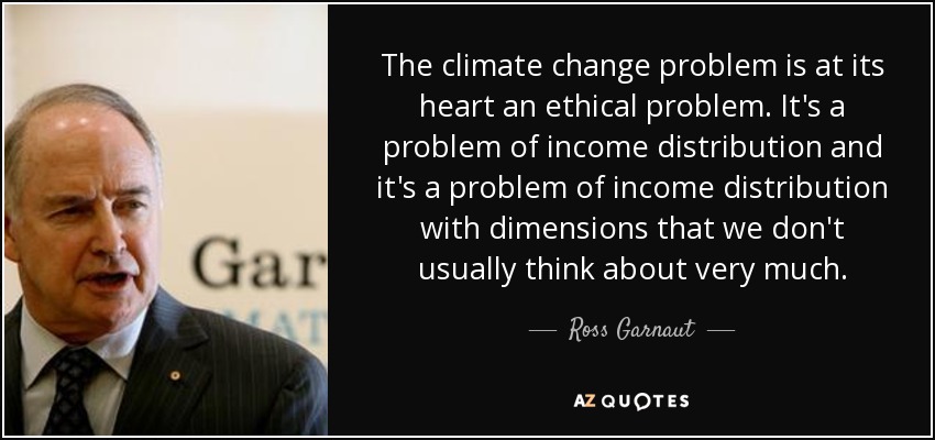 The climate change problem is at its heart an ethical problem. It's a problem of income distribution and it's a problem of income distribution with dimensions that we don't usually think about very much. - Ross Garnaut