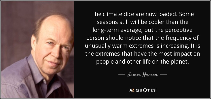 The climate dice are now loaded. Some seasons still will be cooler than the long-term average, but the perceptive person should notice that the frequency of unusually warm extremes is increasing. It is the extremes that have the most impact on people and other life on the planet. - James Hansen