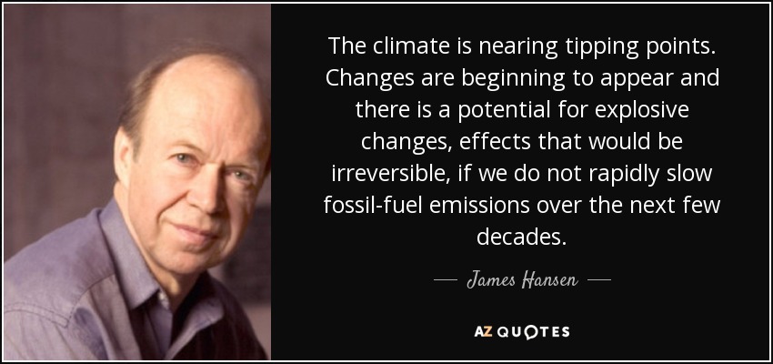 The climate is nearing tipping points. Changes are beginning to appear and there is a potential for explosive changes, effects that would be irreversible, if we do not rapidly slow fossil-fuel emissions over the next few decades. - James Hansen