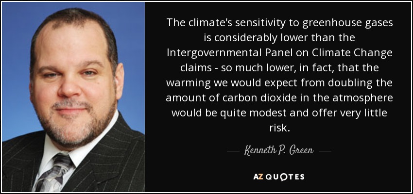 The climate's sensitivity to greenhouse gases is considerably lower than the Intergovernmental Panel on Climate Change claims - so much lower, in fact, that the warming we would expect from doubling the amount of carbon dioxide in the atmosphere would be quite modest and offer very little risk. - Kenneth P. Green