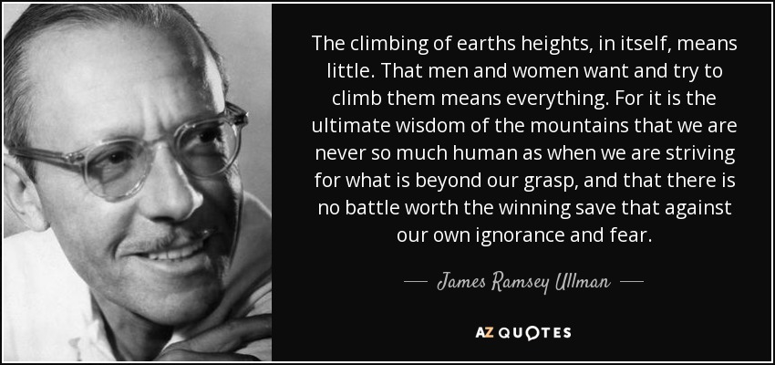 The climbing of earths heights, in itself, means little. That men and women want and try to climb them means everything. For it is the ultimate wisdom of the mountains that we are never so much human as when we are striving for what is beyond our grasp, and that there is no battle worth the winning save that against our own ignorance and fear. - James Ramsey Ullman