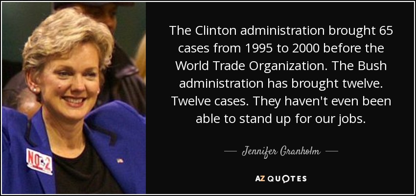 The Clinton administration brought 65 cases from 1995 to 2000 before the World Trade Organization. The Bush administration has brought twelve. Twelve cases. They haven't even been able to stand up for our jobs. - Jennifer Granholm