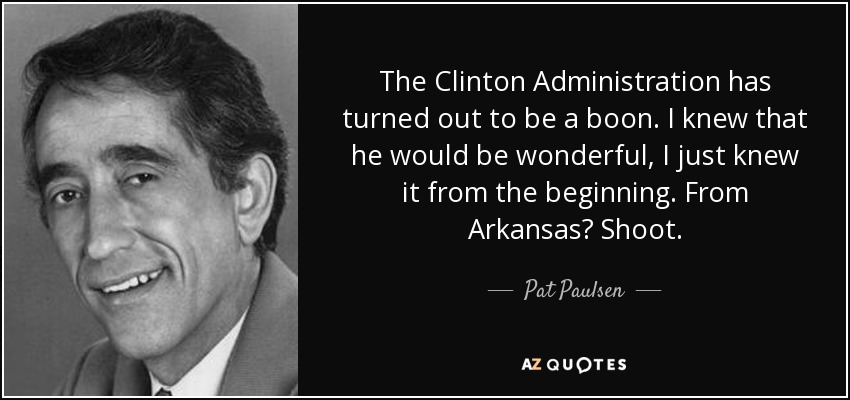 The Clinton Administration has turned out to be a boon. I knew that he would be wonderful, I just knew it from the beginning. From Arkansas? Shoot. - Pat Paulsen