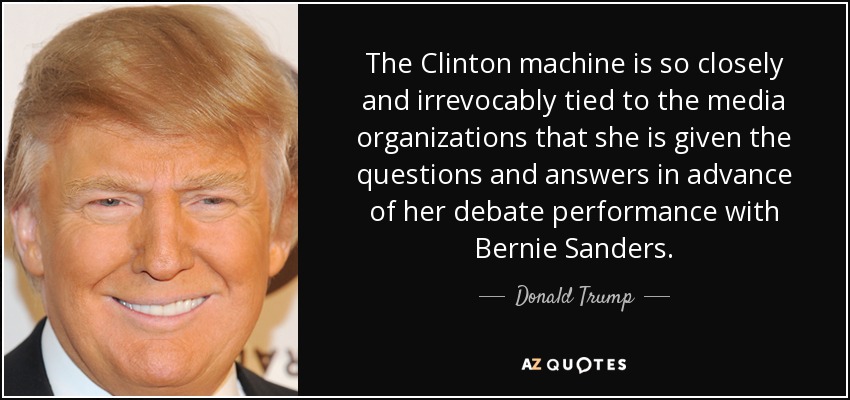 The Clinton machine is so closely and irrevocably tied to the media organizations that she is given the questions and answers in advance of her debate performance with Bernie Sanders. - Donald Trump