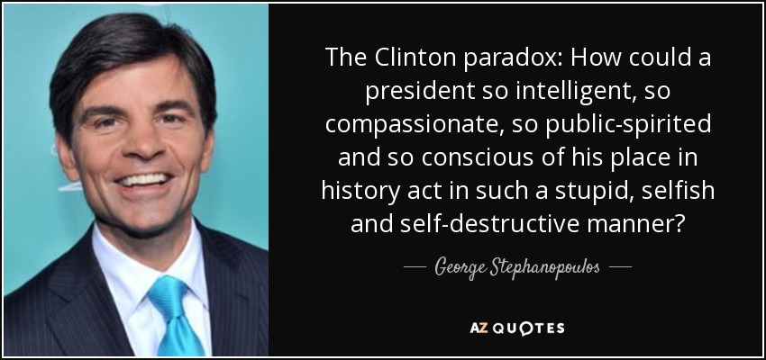 The Clinton paradox: How could a president so intelligent, so compassionate, so public-spirited and so conscious of his place in history act in such a stupid, selfish and self-destructive manner? - George Stephanopoulos