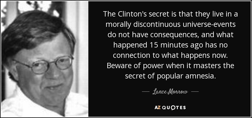 The Clinton's secret is that they live in a morally discontinuous universe-events do not have consequences, and what happened 15 minutes ago has no connection to what happens now. Beware of power when it masters the secret of popular amnesia. - Lance Morrow