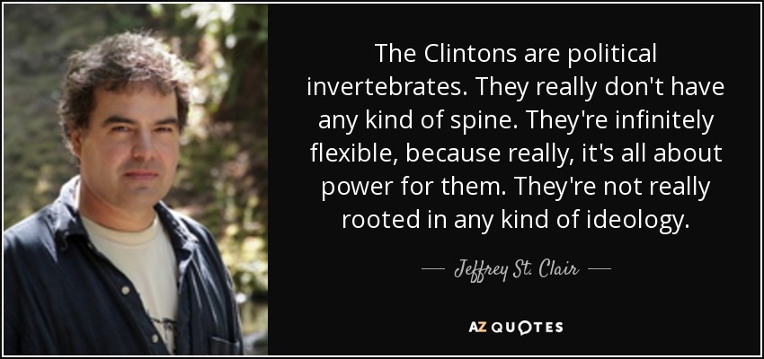 The Clintons are political invertebrates. They really don't have any kind of spine. They're infinitely flexible, because really, it's all about power for them. They're not really rooted in any kind of ideology. - Jeffrey St. Clair