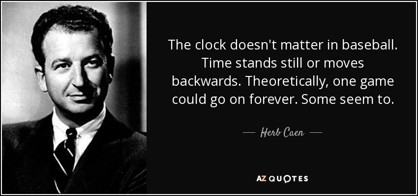 The clock doesn't matter in baseball. Time stands still or moves backwards. Theoretically, one game could go on forever. Some seem to. - Herb Caen