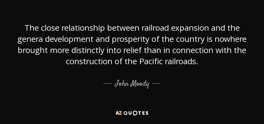 The close relationship between railroad expansion and the genera development and prosperity of the country is nowhere brought more distinctly into relief than in connection with the construction of the Pacific railroads. - John Moody