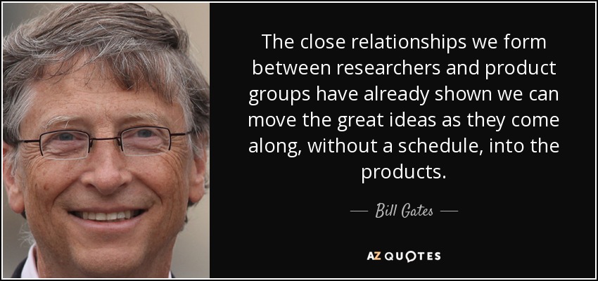 The close relationships we form between researchers and product groups have already shown we can move the great ideas as they come along, without a schedule, into the products. - Bill Gates