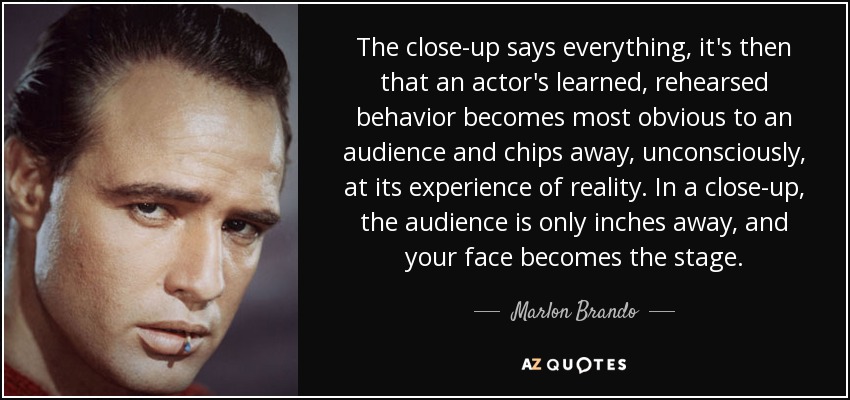 The close-up says everything, it's then that an actor's learned, rehearsed behavior becomes most obvious to an audience and chips away, unconsciously, at its experience of reality. In a close-up, the audience is only inches away, and your face becomes the stage. - Marlon Brando