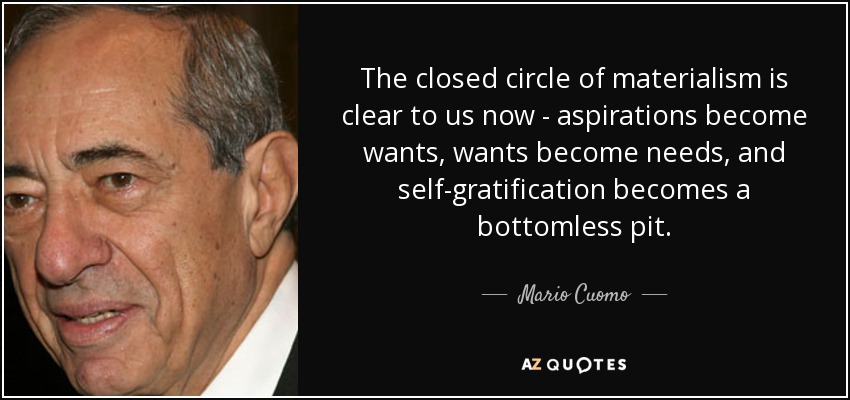 The closed circle of materialism is clear to us now - aspirations become wants, wants become needs, and self-gratification becomes a bottomless pit. - Mario Cuomo