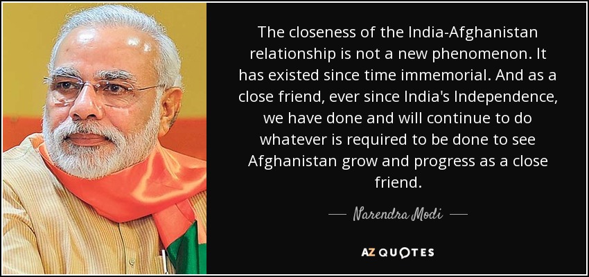 The closeness of the India-Afghanistan relationship is not a new phenomenon. It has existed since time immemorial. And as a close friend, ever since India's Independence, we have done and will continue to do whatever is required to be done to see Afghanistan grow and progress as a close friend. - Narendra Modi