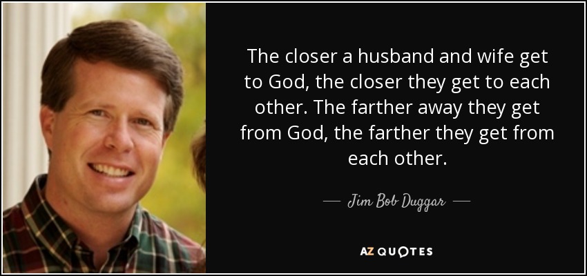The closer a husband and wife get to God, the closer they get to each other. The farther away they get from God, the farther they get from each other. - Jim Bob Duggar