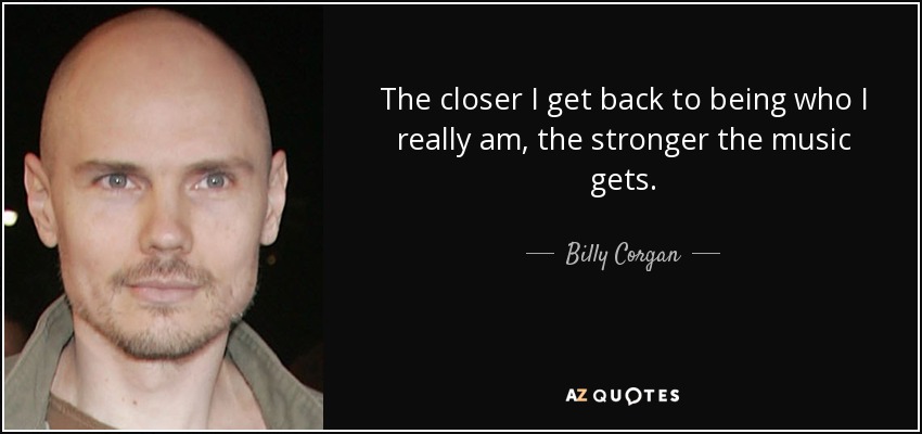 The closer I get back to being who I really am, the stronger the music gets. - Billy Corgan