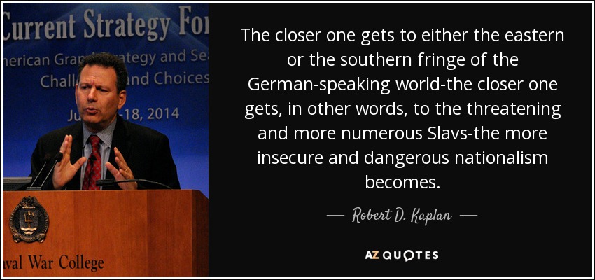 The closer one gets to either the eastern or the southern fringe of the German-speaking world-the closer one gets, in other words, to the threatening and more numerous Slavs-the more insecure and dangerous nationalism becomes. - Robert D. Kaplan