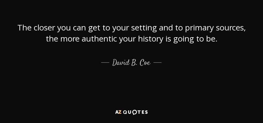 The closer you can get to your setting and to primary sources, the more authentic your history is going to be. - David B. Coe