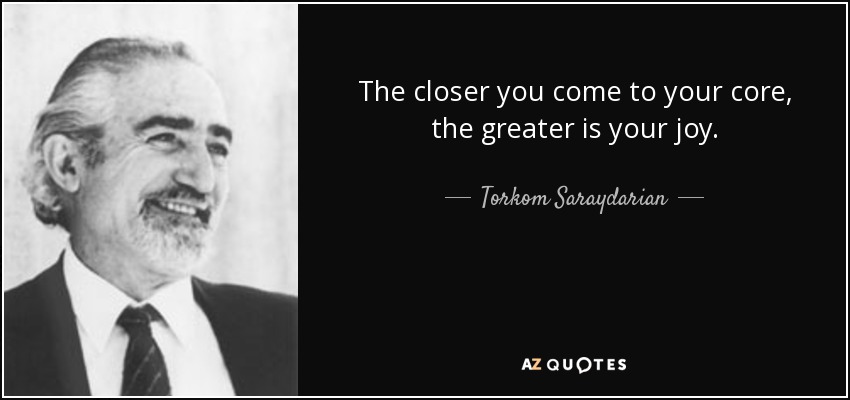 The closer you come to your core, the greater is your joy. - Torkom Saraydarian