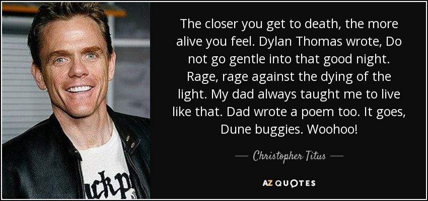 The closer you get to death, the more alive you feel. Dylan Thomas wrote, Do not go gentle into that good night. Rage, rage against the dying of the light. My dad always taught me to live like that. Dad wrote a poem too. It goes, Dune buggies. Woohoo! - Christopher Titus