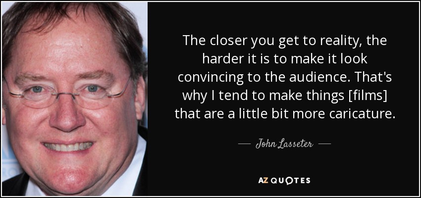 The closer you get to reality, the harder it is to make it look convincing to the audience. That's why I tend to make things [films] that are a little bit more caricature. - John Lasseter
